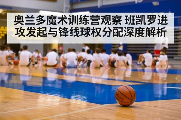 奥兰多魔术训练营观察 班凯罗进攻发起与锋线球权分配深度解析